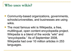 Who uses wikis?   Community-based organizations, governments, schools/universities, and businesses are using wikis.  The most famous wiki is Wikipedia, a free, multilingual, open content encyclopedia project. Wikipedia is a blend of the words “wiki” and “encyclopedia.” As of September 2008, Wikipedia had over 10 million articles in 253 languages. 