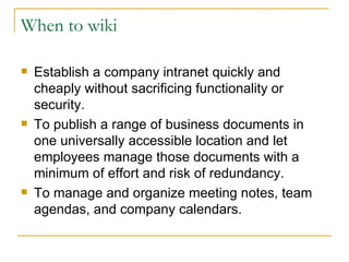 When to wiki Establish a company intranet quickly and cheaply without sacrificing functionality or security.  To publish a range of business documents in one universally accessible location and let employees manage those documents with a minimum of effort and risk of redundancy. To manage and organize meeting notes, team agendas, and company calendars.  