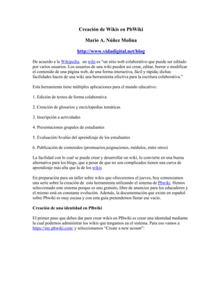 Creación de Wikis en PbWiki

                               Mario A. Núñez Molina

                          http://www.vidadigital.net/blog

De acuerdo a la Wikipedia, un wiki es “un sitio web colaborativo que puede ser editado
por varios usuarios. Los usuarios de una wiki pueden así crear, editar, borrar o modificar
el contenido de una página web, de una forma interactiva, fácil y rápida; dichas
facilidades hacen de una wiki una herramienta efectiva para la escritura colaborativa.”

Esta herramienta tiene múltiples aplicaciones para el mundo educativo:

1. Edición de textos de forma colaborativa

2. Creación de glosarios y enciclopedias temáticas

3. Inscripción a actividades

4. Presentaciones grupales de estudiantes

5. Evaluación/Avalúo del aprendizaje de los estudiantes

6. Publicación de contenidos (prontuarios,asignaciones, módulos, entre otros)

La facilidad con lo cual se puede crear y desarrollar un wiki, lo convierte en una buena
alternativa para los blogs, que a pesar de que no son complicados tienen una curva de
aprendizaje más alta que la de los wikis.

En preparación para un taller sobre wikis que ofreceremos el jueves, hoy comenzamos
una serie sobre la creación de esta herramienta utilizando el sistema de Pbwiki. Hemos
seleccionado este sistema porque es uno gratuito, libre de anuncios para los educadores y
el mismo está en constante evolución. Además, la documentación que existe en español
sobre Pbwiki es muy escasa y con esta guía pretendemos llenar ese vacío.

Creación de una identidad en PBwiki

El primer paso que debes dar para crear wikis en PBwiki es crear una identidad mediante
la cual podemos administrar los wikis que tengamos en el sistema. Para eso vamos a
https://my.pbwiki.com/ y seleccionamos “Create a new acount”:
 