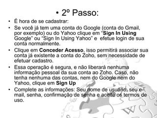 2º Passo:  É hora de se cadastrar: Se você já tem uma conta do Google (conta do Gmail, por exemplo) ou do Yahoo clique em “ Sign In Using  Google” ou “Sign In Using Yahoo” e  efetue login   de sua conta normalmente.  Clique em  Conceder Acesso , isso permitirá associar sua conta já existente a conta do Zoho, sem necessidade de efetuar cadastro.  Essa operação é segura, e não liberará nenhuma informação pessoal da sua conta ao Zoho. Caso, não tenha nenhuma das contas, nem do Google nem do Yahoo, clique em  Sign Up  Complete as informações: Seu nome de usuário, seu e-mail, senha, confirmação de senha e aceite os termos de uso. 
