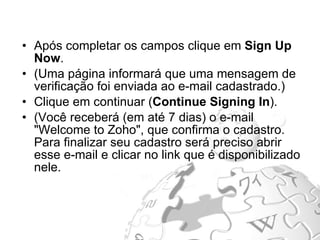 Após completar os campos clique em  Sign Up Now .  (Uma página informará que uma mensagem de verificação foi enviada ao e-mail cadastrado.) Clique em continuar ( Continue Signing In ).  (Você receberá (em até 7 dias) o e-mail "Welcome to Zoho", que confirma o cadastro. Para finalizar seu cadastro será preciso abrir esse e-mail e clicar no link que é disponibilizado nele.  