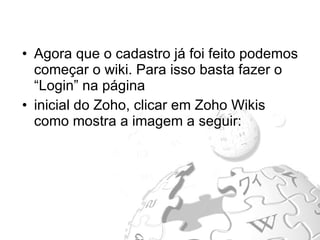 Agora que o cadastro já foi feito podemos começar o wiki. Para isso basta fazer o “Login” na página  inicial do Zoho, clicar em Zoho Wikis como mostra a imagem a seguir: 