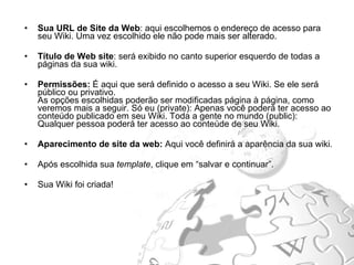 Sua URL de Site da Web : aqui escolhemos o endereço de acesso para seu Wiki. Uma vez escolhido ele não pode mais ser alterado.  Título de Web site : será exibido no canto superior esquerdo de todas a páginas da sua wiki. Permissões:  É aqui que será definido o acesso a seu Wiki. Se ele será público ou privativo. As opções escolhidas poderão ser modificadas página à página, como veremos mais a seguir. Só eu (private): Apenas você poderá ter acesso ao conteúdo publicado em seu Wiki. Toda a gente no mundo (public): Qualquer pessoa poderá ter acesso ao conteúde de seu Wiki. Aparecimento de site da web:  Aqui você definirá a aparência da sua wiki. Após escolhida sua  template , clique em “salvar e continuar”.  Sua Wiki foi criada! 