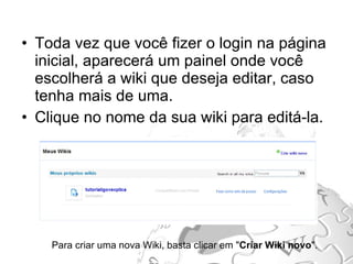 Toda vez que você fizer o login na página inicial, aparecerá um painel onde você escolherá a wiki que deseja editar, caso tenha mais de uma. Clique no nome da sua wiki para editá-la. Para criar uma nova Wiki, basta clicar em " Criar Wiki novo ". 