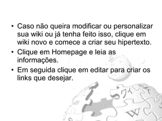 Caso não queira modificar ou personalizar sua wiki ou já tenha feito isso, clique em wiki novo e comece a criar seu hipertexto. Clique em Homepage e leia as informações. Em seguida clique em editar para criar os links que desejar.  