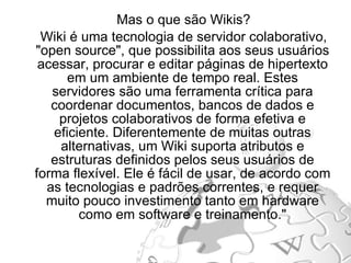 Mas o que são Wikis? Wiki é uma tecnologia de servidor colaborativo, "open source", que possibilita aos seus usuários acessar, procurar e editar páginas de hipertexto em um ambiente de tempo real. Estes servidores são uma ferramenta crítica para coordenar documentos, bancos de dados e projetos colaborativos de forma efetiva e eficiente. Diferentemente de muitas outras alternativas, um Wiki suporta atributos e estruturas definidos pelos seus usuários de forma flexível. Ele é fácil de usar, de acordo com as tecnologias e padrões correntes, e requer muito pouco investimento tanto em hardware como em software e treinamento." 