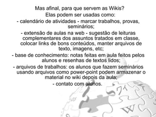 Mas afinal, para que servem as Wikis?  Elas podem ser usadas como: - calendário de atividades - marcar trabalhos, provas, seminários; - extensão de aulas na web - sugestão de leituras complementares dos assuntos tratados em classe, colocar links de bons conteúdos, manter arquivos de texto, imagens, etc; - base de conhecimento: notas feitas em aula feitos pelos alunos e resenhas de textos lidos; - arquivos de trabalhos: os alunos que fazem seminários usando arquivos como power-point podem armazenar o material no wiki depois da aula; - contato com alunos.  
