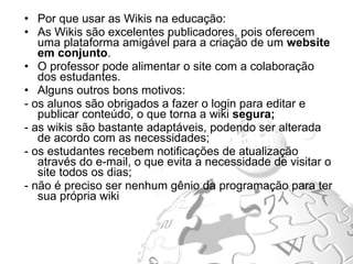 Por que usar as Wikis na educação: As Wikis são excelentes publicadores, pois oferecem uma plataforma amigável para a criação de um  website em conjunto . O professor pode alimentar o site com a colaboração dos estudantes.  Alguns outros bons motivos: - os alunos são obrigados a fazer o login para editar e publicar conteúdo, o que torna a wiki  segura; - as wikis são bastante adaptáveis, podendo ser alterada de acordo com as necessidades; - os estudantes recebem notificações de atualização através do e-mail, o que evita a necessidade de visitar o site todos os dias; - não é preciso ser nenhum gênio da programação para ter sua própria wiki  