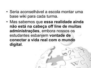 Seria aconselhável a escola montar uma base wiki para cada turma. Mas sabemos que  essa realidade ainda não está na cabeça off line de muitas administrações , embora nossos os estudantes esbanjem  vontade de conectar a vida real com o mundo digital . 