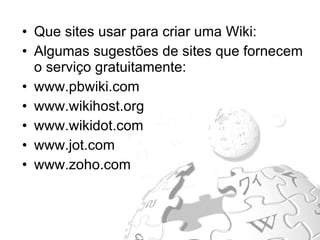 Que sites usar para criar uma Wiki:  Algumas sugestões de sites que fornecem o serviço gratuitamente: www.pbwiki.com www.wikihost.org www.wikidot.com www.jot.com www.zoho.com 