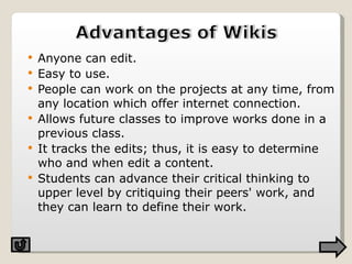 Anyone can edit. Easy to use. People can work on the projects at any time, from any location which offer internet connection. Allows future classes to improve works done in a previous class. It tracks the edits; thus, it is easy to determine who and when edit a content.  Students can advance their critical thinking to upper level by critiquing their peers' work, and they can learn to define their work. 