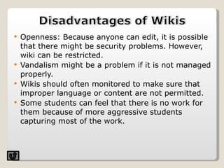 Openness: Because anyone can edit, it is possible that there might be security problems. However, wiki can be restricted. Vandalism might be a problem if it is not managed properly. Wikis should often monitored to make sure that improper language or content are not permitted.  Some students can feel that there is no work for them because of more aggressive students capturing most of the work.  