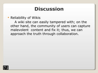 Reliability of Wikis A wiki site can easily tampered with; on the other hand, the community of users can capture malevolent  content and fix it; thus, we can approach the truth through collaboration.  