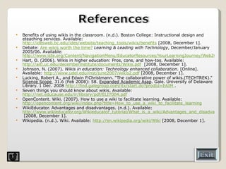 Benefits of using wikis in the classroom. (n.d.). Boston College: Instructional design and eteaching services. Available:  http://idesweb.bc.edu/ides/website/teaching_tools/wikis/benefits  [2008, December 1]. Debate:  Are wikis worth the time?   Learning & Leading with Technology , December/January 2005/06. Available:  http://www.iste.org/Content/NavigationMenu/EducatorResources/YourLearningJourney/Web20/are-wikis-worth-the-time.pdf Hart, O. (2006). Wikis in higher education: Pros, cons, and how-tos. Available:  http://aitl.uc.edu/decemberinstitute/documents/Wikis.pdf   [2008, December 1]. Johnson, N. (2007).  Wikis in education: Technology enhanced collaboration.  [Online]. Available:  http://www.udel.edu/inst/june2007/wikis2.pdf  [2008, December 1]. Lucking, Robert A., and Edwin P.Christmann. “The collaborative power of wikis.(TECHTREK).”  Science Scope  31.6 (Feb 2008): 58.  Expanded Academic Asap . Gale. University of Delaware Library. 1 Dec. 2008  http://find.galegroup.com/itx/start.do?prodId=EAIM  . Seven things you should know about wikis. Available:  http://net.educause.edu/ir/library/pdf/ELI7004.pdf   OpenContent. Wiki. (2007). How to use a wiki to facilitate learning. Available:  http://opencontent.org/wiki/index.php?title=How_to_use_a_wiki_to_facilitate_learning WikiEducator. Advantages and disadvantages. (n.d.). Available:  http://www.wikieducator.org/Wikieducator_tutorial/What_is_a_wiki/Advantages_and_disadvantages  [2008, December 1]. Wikipedia. (n.d.). Wiki. Available:  http://en.wikipedia.org/wiki/Wiki  [2008, December 1]. 
