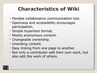 Flexible collaborative communication tool. Openness and accessibility encourages participation. Simple hypertext format. Mostly anonymous content. Changeable ownership. Unending content. Easy linking from one page to another. Not only a contributor edit their own work, but also edit the work of others. 