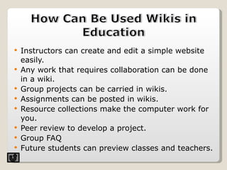 Instructors can create and edit a simple website easily.  Any work that requires collaboration can be done in a wiki. Group projects can be carried in wikis.  Assignments can be posted in wikis. Resource collections make the computer work for you.  Peer review to develop a project. Group FAQ Future students can preview classes and teachers.  