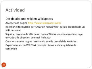 Actividad Dar de alta una wiki en Wikispaces Acceder a la página  http://www.wikispaces.com/   Rellenar el formulario de “Crear un nuevo wiki” para la creación de un wiki personal Seguir el proceso de alta de un nuevo Wiki respondiendo el mensaje enviado a la dirección de email indicada Crear una nueva página insertando en ella un vídel de Youtube Experimentar con WikiText creando títulos, enlaces y tablas de contenido 