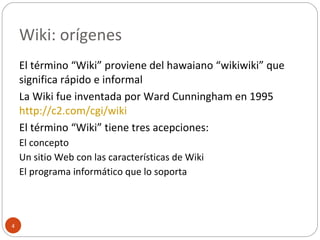 Wiki: orígenes El término “Wiki” proviene del hawaiano “wikiwiki” que significa rápido e informal La Wiki fue inventada por Ward Cunningham en 1995  http://c2.com/cgi/wiki   El término “Wiki” tiene tres acepciones: El concepto Un sitio Web con las características de Wiki El programa informático que lo soporta 