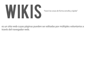 Wikis                                “hacer las cosas de forma sencilla y rápida”




es un sitio web cuyas páginas pueden ser editadas por múltiples voluntarios a
través del navegador web.
 