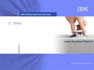 © Copyright IBM Corporation 2008
IBM Global Business ServicesIBM Business Consulting ServicesIBM Global Business Services
Unlock the power of Web 2.0
D. Wikis
 