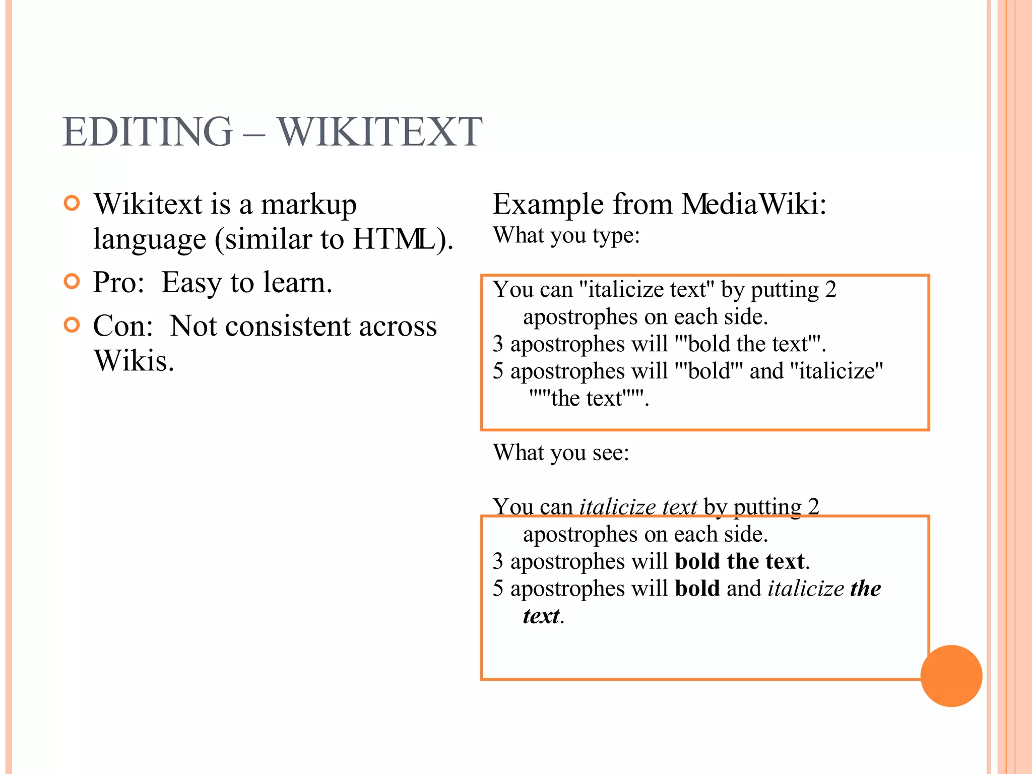 EDITING – WIKITEXT Wikitext is a markup language (similar to HTML). Pro:  Easy to learn. Con:  Not consistent across Wikis. Example from MediaWiki: What you type: You can ''italicize text'' by putting 2 apostrophes on each side.  3 apostrophes will '''bold the text'''.  5 apostrophes will '''bold''' and ''italicize''  '''''the text'''''.  What you see: You can  italicize text  by putting 2 apostrophes on each side.  3 apostrophes will  bold the text .  5 apostrophes will  bold  and  italicize   the text .  