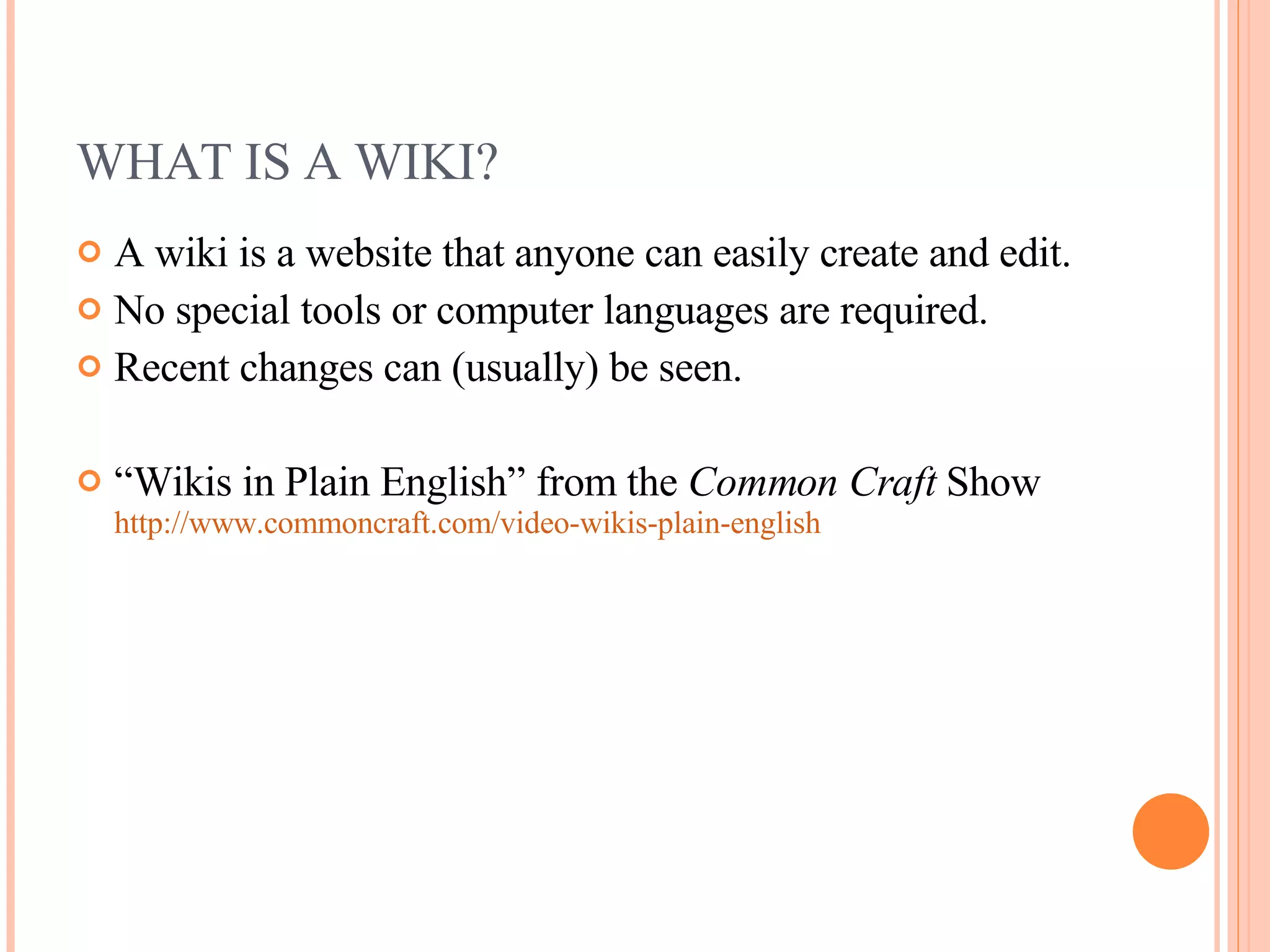 WHAT IS A WIKI? A wiki is a website that anyone can easily create and edit. No special tools or computer languages are required. Recent changes can (usually) be seen. “ Wikis in Plain English” from the  Common Craft  Show  http://www.commoncraft.com/video-wikis-plain-english 