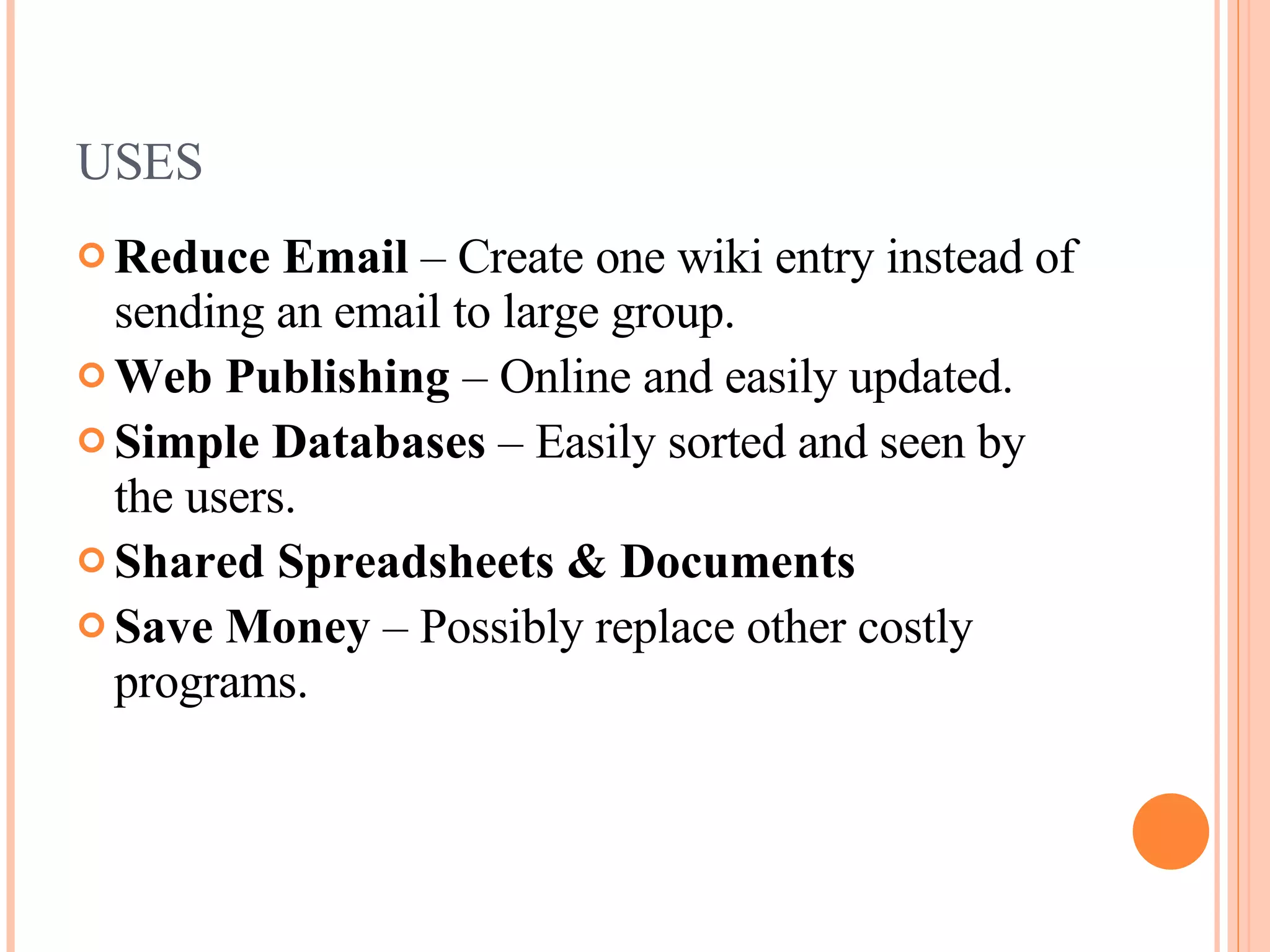 USES Reduce Email  – Create one wiki entry instead of sending an email to large group. Web Publishing  – Online and easily updated. Simple Databases  – Easily sorted and seen by the users. Shared Spreadsheets & Documents Save Money  – Possibly replace other costly programs. 
