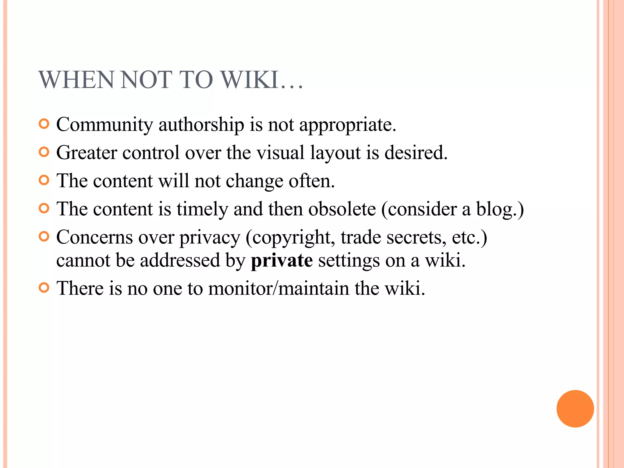 WHEN NOT TO WIKI… Community authorship is not appropriate. Greater control over the visual layout is desired. The content will not change often. The content is timely and then obsolete (consider a blog.) Concerns over privacy (copyright, trade secrets, etc.) cannot be addressed by  private  settings on a wiki. There is no one to monitor/maintain the wiki. 