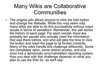 Many Wikis are Collaborative Communities The original wiki allows anyone to click the Edit button and change the Website. While this may seem odd, many wikis are able to do this successfully without major issues in terms of vandalism. Remember, the wiki stores the history of each page. For each vandal, there are probably ten people who actually need the information that was there before, and who will take the time to click the button and reset the page to its former contents. Many of the wikis handle this challenge differently. Some are completely open, some restrict access, and one even has a democratic error/vandalism reporting system. How you deal with this challenge depends on what you plan to use the Wiki for, as we'll see.  