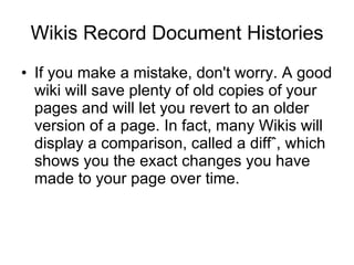 Wikis Record Document Histories If you make a mistake, don't worry. A good wiki will save plenty of old copies of your pages and will let you revert to an older version of a page. In fact, many Wikis will display a comparison, called a diffˆ, which shows you the exact changes you have made to your page over time.  