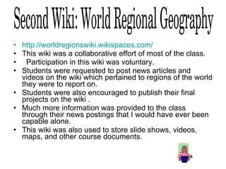 http://worldregionswiki.wikispaces.com/   This wiki was a collaborative effort of most of the class. Participation in this wiki was voluntary.  Students were requested to post news articles and videos on the wiki which pertained to regions of the world they were to report on.  Students were also encouraged to publish their final projects on the wiki .  Much more information was provided to the class through their news postings that I would have ever been capable alone.  This wiki was also used to store slide shows, videos, maps, and other course documents. 