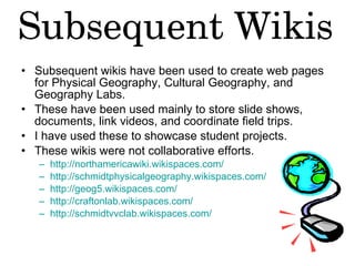 Subsequent wikis have been used to create web pages for Physical Geography, Cultural Geography, and Geography Labs.  These have been used mainly to store slide shows, documents, link videos, and coordinate field trips.  I have used these to showcase student projects.  These wikis were not collaborative efforts. http://northamericawiki.wikispaces.com/   http://schmidtphysicalgeography.wikispaces.com/   http://geog5.wikispaces.com/   http://craftonlab.wikispaces.com/   http://schmidtvvclab.wikispaces.com/   