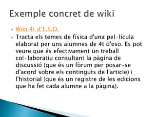 Wiki 4t d’E.S.O.Tractaels temes de física d'unapel·lículaelaborat per unsalumnes de 4t d'eso. Es potveure que ésefectivament un treballcol·laboratiuconsultant la pàgina de discussió (que és un fòrum per posar-se d'acord sobre elscontinguts de l'article) i l'historial (que és un registre de les edicions que ha fet cada alumne a la pàgina).Exempleconcret de wiki