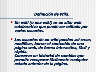 Definición de Wiki . Un wiki (o una wiki) es un sitio web colaborativo que puede ser editado por varios usuarios.  Los usuarios de un wiki pueden así crear, modificar, borrar el contenido de una página web, de forma interactiva, fácil y rápida. Conserva un historial de cambios que permite recuperar fácilmente cualquier estado anterior de la página. 