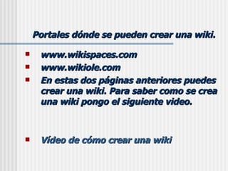 Portales dónde se pueden crear una wiki. www.wikispaces.com www.wikiole.com En estas dos páginas anteriores puedes crear una wiki. Para saber como se crea una wiki pongo el siguiente video. Vídeo de cómo crear una wiki 
