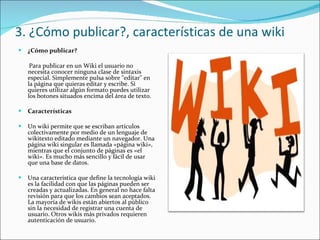 3. ¿Cómo publicar?, características de una wiki ¿Cómo publicar? Para publicar en un Wiki el usuario no necesita conocer ninguna clase de sintaxis especial. Simplemente pulsa sobre "editar" en la página que quieras editar y escribe. Si quieres utilizar algún formato puedes utilizar los botones situados encima del área de texto. Características Un wiki permite que se escriban artículos colectivamente por medio de un lenguaje de wikitexto editado mediante un navegador. Una página wiki singular es llamada «página wiki», mientras que el conjunto de páginas es «el wiki». Es mucho más sencillo y fácil de usar que una base de datos. Una característica que define la tecnología wiki es la facilidad con que las páginas pueden ser creadas y actualizadas. En general no hace falta revisión para que los cambios sean aceptados. La mayoría de wikis están abiertos al público sin la necesidad de registrar una cuenta de usuario. Otros wikis más privados requieren autenticación de usuario.   