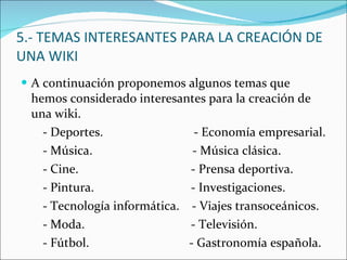 5.- TEMAS INTERESANTES PARA LA CREACIÓN DE UNA WIKI A continuación proponemos algunos temas que hemos considerado interesantes para la creación de una wiki. - Deportes.  - Economía empresarial. - Música.  - Música clásica. - Cine.  - Prensa deportiva. - Pintura.  - Investigaciones. - Tecnología informática.  - Viajes transoceánicos. - Moda.  - Televisión. - Fútbol.  - Gastronomía española. 
