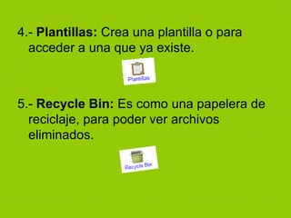 4.-  Plantillas:  Crea una plantilla o para acceder a una que ya existe. 5.-  Recycle Bin:  Es como una papelera de reciclaje, para poder ver archivos eliminados. 
