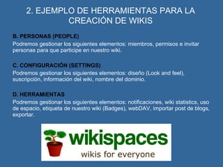 2. EJEMPLO DE HERRAMIENTAS PARA LA CREACIÓN DE WIKIS B. PERSONAS (PEOPLE) Podremos gestionar los siguientes elementos: miembros, permisos e invitar personas para que participe en nuestro wiki. C. CONFIGURACIÓN (SETTINGS) Podremos gestionar los siguientes elementos: diseño (Look and feel), suscripción, información del wiki, nombre del dominio. D. HERRAMIENTAS Podremos gestionar los siguientes elementos: notificaciones, wiki statistics, uso de espacio, etiqueta de nuestro wiki (Badges), webDAV, importar post de blogs, exportar. 
