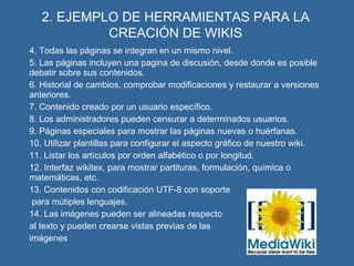 2. EJEMPLO DE HERRAMIENTAS PARA LA CREACIÓN DE WIKIS 4. Todas las páginas se integran en un mismo nivel. 5. Las páginas incluyen una pagina de discusión, desde donde es posible debatir sobre sus contenidos. 6. Historial de cambios, comprobar modificaciones y restaurar a versiones anteriores. 7. Contenido creado por un usuario específico. 8. Los administradores pueden censurar a determinados usuarios. 9. Páginas especiales para mostrar las páginas nuevas o huérfanas. 10. Utilizar plantillas para configurar el aspecto gráfico de nuestro wiki. 11. Listar los artículos por orden alfabético o por longitud. 12. Interfaz wikitex, para mostrar partituras, formulación, química o matemáticas, etc. 13. Contenidos con codificación UTF-8 con soporte   para mútiples lenguajes.  14. Las imágenes pueden ser alineadas respecto al texto   y pueden crearse vistas previas de las  imágenes 