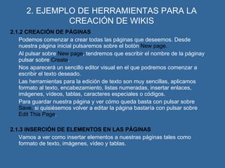 2. EJEMPLO DE HERRAMIENTAS PARA LA CREACIÓN DE WIKIS 2.1.2 CREACIÓN DE PÁGINAS Podemos comenzar a crear todas las páginas que deseemos. Desde nuestra página inicial pulsaremos sobre el botón  New page. Al pulsar sobre  New page , tendremos que escribir el nombre de la páginay pulsar sobre  Create . Nos aparecerá un sencillo editor visual en el que podremos comenzar a escribir el texto deseado.  Las herramientas para la edición de texto son muy sencillas, aplicamos formato al texto, encabezamiento, listas numeradas, insertar enlaces, imágenes, vídeos, tablas, caracteres especiales o códigos. Para guardar nuestra página y ver cómo queda basta con pulsar sobre  Save,  si quisiésemos volver a editar la página bastaría con pulsar sobre  Edit This Page . 2.1.3 INSERCIÓN DE ELEMENTOS EN LAS PÁGINAS Vamos a ver como insertar elementos a nuestras páginas tales como formato de texto, imágenes, vídeo y tablas. 