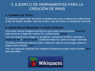 2. EJEMPLO DE HERRAMIENTAS PARA LA CREACIÓN DE WIKIS A. FORMATO DE TEXTO Si pulsamos sobre Color and Style accederemos a una ventana para seleccionar el tipo de fuente, tamaño, color de la letra, color de fondo y la alineación del texto. B. INSERCIÓN DE IMÁGENES Y OTROS FICHEROS Para subir nuevas imágenes tendremos que pulsar sobre el botón  Examinar , seleccionar la imagen de nuestro Pc y pulsar sobre  Upload . Una vez tengamos la imagen en la galería, insertamos el fichero dandole a  Inserts the file  o  Links to te file  y haremos doble clic sobre la imagen deseada. También prodríamos indicar la URL o dirección web de una imagen externa y pulsar sobre el botón  Load . Una vez hayamos integrado las imágenes deberemos pulsar sobre el botón  Save  para guardarlo. 