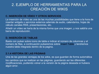 2. EJEMPLO DE HERRAMIENTAS PARA LA CREACIÓN DE WIKIS C. INSERCIÓN DE VÍDEO Y OTROS SERVICIOS La inserción de vídeo es una de las muchas posibilidades que tiene a la hora de insertar widgets o servicios externos además de audio, calendarios, hojas de cálculo canales RSS, presentaciones, etc. Añadir un vídeo se haría de la misma forma que una imagen, y nos saldría una barra de reproducción. D. INSERCIÓN DE TABLAS Basta con pulsar sobre icono de tabla e indicar el número de columnas y el número de filas, a continuación pulsaremos sobre  Insert Table  y tendremos nuestra tabla integrada dentro de la pagina. 2.1.4 HISTORIA DE LAS PÁGINAS Una de las grandes ventajas de los wikis, es que guardan de forma automática  los cambios que se realizan en las páginas, guardando así las diferentes modificaciones, pudiendo volver a la versión de la página deseada si hubiera algún error. 