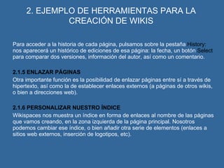 2. EJEMPLO DE HERRAMIENTAS PARA LA CREACIÓN DE WIKIS Para acceder a la historia de cada página, pulsamos sobre la pestaña  History:  nos aparecerá un histórico de ediciones de esa página: la fecha, un botón  Select  para comparar dos versiones, información del autor, así como un comentario. 2.1.5 ENLAZAR PÁGINAS Otra importante función es la posibilidad de enlazar páginas entre sí a través de hipertexto, así como la de establecer enlaces externos (a páginas de otros wikis, o bien a direcciones web). 2.1.6 PERSONALIZAR NUESTRO ÍNDICE Wikispaces nos muestra un índice en forma de enlaces al nombre de las páginas que vamos creando, en la zona izquierda de la página principal. Nosotros podemos cambiar ese índice, o bien añadir otra serie de elementos (enlaces a sitios web externos, inserción de logotipos, etc). 