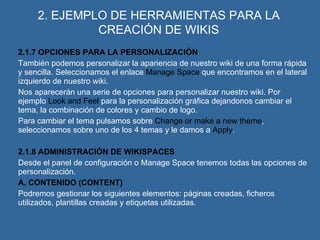 2. EJEMPLO DE HERRAMIENTAS PARA LA CREACIÓN DE WIKIS 2.1.7 OPCIONES PARA LA PERSONALIZACIÓN También podemos personalizar la apariencia de nuestro wiki de una forma rápida y sencilla. Seleccionamos el enlace  Manage Space  que encontramos en el lateral izquierdo de nuestro wiki. Nos aparecerán una serie de opciones para personalizar nuestro wiki. Por ejemplo  Look and Feel  para la personalización gráfica dejandonos cambiar el tema, la combinación de colores y cambio de logo. Para cambiar el tema pulsamos sobre  Change or make a new theme , seleccionamos sobre uno de los 4 temas y le damos a  Apply . 2.1.8 ADMINISTRACIÓN DE WIKISPACES Desde el panel de configuración o Manage Space tenemos todas las opciones de personalización. A. CONTENIDO (CONTENT) Podremos gestionar los siguientes elementos: páginas creadas, ficheros  utilizados, plantillas creadas y etiquetas utilizadas. 