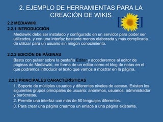 2. EJEMPLO DE HERRAMIENTAS PARA LA CREACIÓN DE WIKIS 2.2 MEDIAWIKI 2.2.1 INTRODUCCIÓN Mediawiki debe ser instalado y configurado en un servidor para poder ser utilizados, y con una interfaz bastante menos elaborada y más complicada de utilizar para un usuario sin ningún conocimiento. 2.2.2 EDICIÓN DE PÁGINAS Basta con pulsar sobre la pestaña  Editar  y accederemos al editor de páginas de Mediawiki, en forma de un editor como el blog de notas en el que podremos introducir el texto que vamos a mostrar en la página. 2.2.3 PRINCIPALES CARACTERÍSTICAS 1. Soporte de múltiples usuarios y diferentes niveles de acceso. Existen los siguientes grupos principales de usuario: anónimos, usuarios, administrador y burócratas. 2. Permite una interfaz con más de 50 lenguajes diferentes. 3. Para crear una página creamos un enlace a una página existente.   