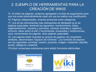 2. EJEMPLO DE HERRAMIENTAS PARA LA CREACIÓN DE WIKIS 15. Al editar las páginas, podemos agregarlas a la lista de seguimiento para que nos avise automáticamente cada vez que se realice una modificación. 16. Páginas categorizadas, creando jerarquías entre categorías. 17. Una de las herramientas más interesantes de Mediawiki es la de páginas especiales, teniendo las siguientes: mantenimiento, listas, registrarse/entrar, usuarios y permisos, cambios recientes y registros, archivos, datos sobre el wiki y herramientas, búsquedas y redirecciones, usos, herramientas de páginas, otras páginas especiales. 18. Las páginas están incluidas en grupos de páginas con propósitos similares, denominados “Espacio de nombres”. Los nombres de espacio son los siguientes: principal, usuario, proyecto, imagen, mediawiki, plantilla, ayuda, categoría y especial. 19.Incluir numerosas extensiones para añadir funciones adicionales. 