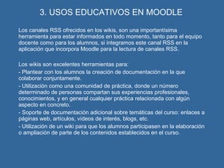 3. USOS EDUCATIVOS EN MOODLE Los canales RSS ofrecidos en los wikis, son una importantísima herramienta para estar informados en todo momento, tanto para el equipo docente como para los alumnos, si integramos este canal RSS en la aplicación que incorpora Moodle para la lectura de canales RSS. Los wikis son excelentes herramientas para: - Plantear con los alumnos la creación de documentación en la que colaborar conjuntamente. - Utilización como una comunidad de práctica, donde un número determinado de personas compartan sus experiencias profesionales, conocimientos, y en general cualquier práctica relacionada con algún aspecto en concreto. - Soporte de documentación adicional sobre temáticas del curso: enlaces a páginas web, artículos, vídeos de interés, blogs, etc. - Utilización de un wiki para que los alumnos participasen en la elaboración o ampliación de parte de los contenidos establecidos en el curso. 