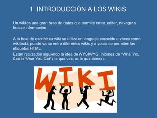 1. INTRODUCCIÓN A LOS WIKIS Un wiki es una gran base de datos que permite crear, editar, navegar y buscar información. A la hora de escribir un wiki se utiliza un lenguaje conocido a veces como wikitexto, puede variar entre diferentes wikis y a veces se permiten las etiquetas HTML. Están realizados siguiendo la idea de WYSIWYG, iniciales de “What You See Is What You Get” ( lo que ves, es lo que tienes). 