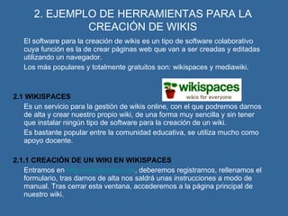 2. EJEMPLO DE HERRAMIENTAS PARA LA CREACIÓN DE WIKIS El software para la creación de wikis es un tipo de software colaborativo cuya función es la de crear páginas web que van a ser creadas y editadas utilizando un navegador. Los más populares y totalmente gratuitos son: wikispaces y mediawiki. 2.1 WIKISPACES Es un servicio para la gestión de wikis online, con el que podremos darnos de alta y crear nuestro propio wiki, de una forma muy sencilla y sin tener que instalar ningún tipo de software para la creación de un wiki. Es bastante popular entre la comunidad educativa, se utiliza mucho como apoyo docente. 2.1.1 CREACIÓN DE UN WIKI EN WIKISPACES Entramos en  http://wikispaces.com , deberemos registrarnos, rellenamos el formulario, tras darnos de alta nos saldrá unas instrucciones a modo de manual. Tras cerrar esta ventana, accederemos a la página principal de nuestro wiki. 